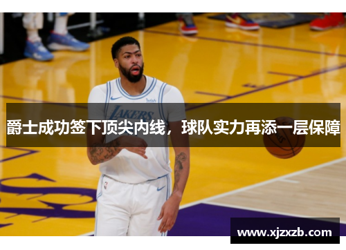 爵士成功签下顶尖内线，球队实力再添一层保障