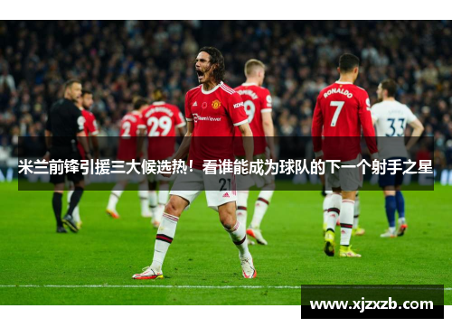 米兰前锋引援三大候选热！看谁能成为球队的下一个射手之星